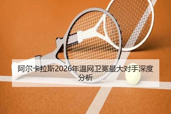阿尔卡拉斯2026年温网卫冕最大对手深度分析