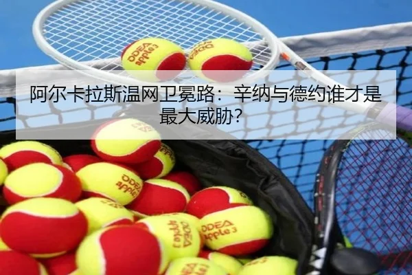 阿尔卡拉斯温网卫冕路：辛纳与德约谁才是最大威胁？